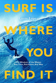 Title: Surf Is Where You Find It: The Wisdom of Waves, Any Time, Anywhere, Any Way, Author: Gerry Lopez