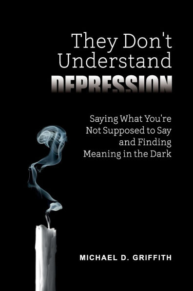 They Don't Understand Depression: Saying What You're Not Supposed to Say and Finding Meaning in the Dark