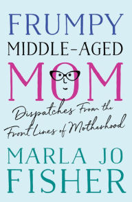 Title: Frumpy Middle-Aged Mom: Dispatches from the Front Lines of Motherhood, Author: Marla Jo Fisher