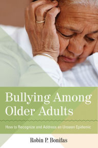 Title: Bullying Among Older Adults: How to Recognize and Address an Unseen Epidemic, Author: Robin P. Bonifas