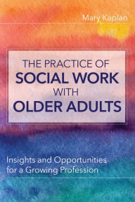 Title: The Practice of Social Work with Older Adults: Insights and Opportunities for a Growing Profession, Author: Mary Kaplan