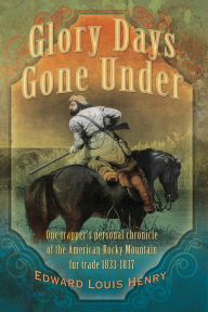 Title: Glory Days Gone Under: One Trapper's Personal Chronicle of the American Rocky Mountain Fur Trade 1833-1837, Author: Edward Louis Henry