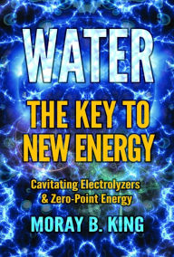 Title: Water: The Key to New Energy: Cavitating Electrolyzers & Zero-Point Energy, Author: Moray B. King