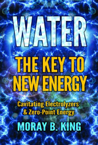 Title: WATER: THE KEY TO NEW ENERGY: Cavitating Electrolyzers & Zero-Point Energy, Author: Moray B . King