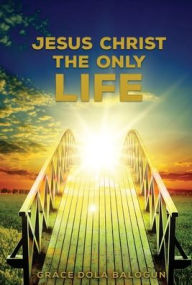 Title: Jesus Christ The Only Life: The Only Life, Author: Grace Dola Balogun