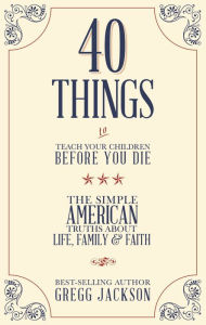 Title: 40 Things To Teach Your Children Before You Die: The Simple American Truths About Life, Family & Faith, Author: Gregg Jackson