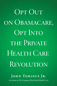 Title: Opt Out on Obamacare, Opt Into the Private Health Care Revolution, Author: John Torinus