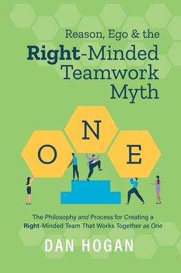 Reason, Ego, & the Right-Minded Teamwork Myth: The Philosophy and Process for Creating a Right-Minded Team That Works Together as One