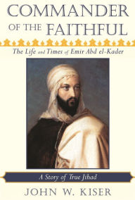 Title: Commander of the Faithful: The Life and Times of Emir Abd el-Kader (1808-1883), Author: John W. Kiser