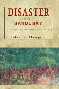 Title: Disaster on the Sandusky: The Life of Colonel William Crawford, Author: Robert N Thompson