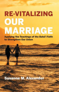 Title: Re-Vitalizing Our Marriage: Applying the Teachings of the Bahá'í Faith to Strengthen Our Union, Author: Susanne M. Alexander