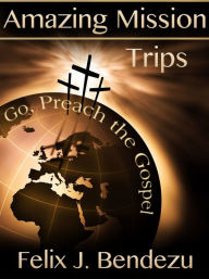 Title: Amazing Mission Trips: Go, Preach the Gospel, Author: Felix J. Bendezu