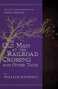 Title: The Old Man at the Railroad Crossing and Other Tales: Selected and Introduced by Aimee Bender, Author: William Maxwell