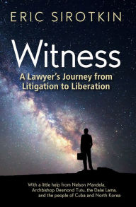 Title: Witness: A Lawyer's Journey from Litigation to Liberation, with a Little Help from Nelson Mandela, Archbishop Desmond Tutu, the Dalai Lama, and the People of Cuba and North Korea, Author: Eric Sirotkin