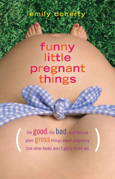 Funny Little Pregnant Things: The good, the bad, and the just plain gross things about pregnancy that other books aren't going to tell you