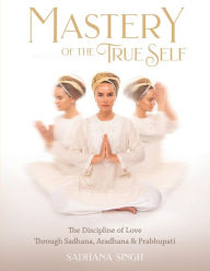 Title: Mastery of the True Self: The Discipline of Love Through Sadhana, Aradhana and Prabhupati, Author: Sadhana Singh