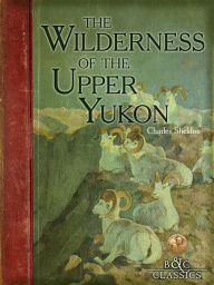 Title: The Wilderness of the Upper Yukon: A Hunter's Exploration for Wild Sheep in Sub-Arctic Mountains, Author: Charles Sheldon