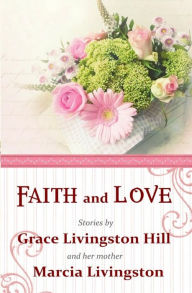Title: Faith and Love: Stories by Grace Livingston Hill and her mother Marcia Livingston, Author: Marcia Livingston