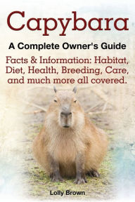 Title: Capybara. Facts & Information: Habitat, Diet, Health, Breeding, Care, and Much More All Covered. a Complete Owner's Guide, Author: Lolly Brown