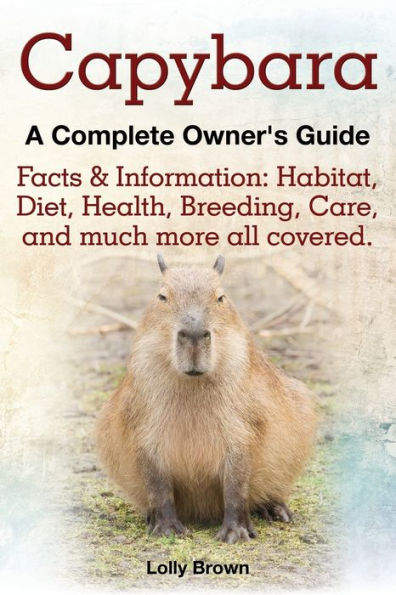 Capybara. Facts & Information: Habitat, Diet, Health, Breeding, Care, and Much More All Covered. a Complete Owner's Guide