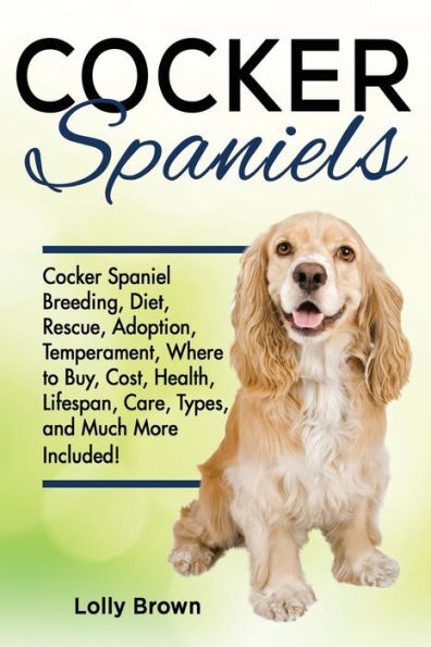 Cocker Spaniels: Cocker Spaniel Breeding, Diet, Rescue, Adoption, Temperament, Where to Buy, Cost, Health, Lifespan, Care Types, and Much More Included!