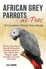 Title: African Grey Parrots as Pets: African Grey Parrot facts & information including where to buy, health, diet, lifespan, types, breeding, fun facts and more! A Complete African Grey Guide, Author: Lolly Brown