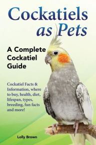 Title: Cockatiels as Pets: Cockatiel Facts & Information, where to buy, health, diet, lifespan, types, breeding, fun facts and more! A Complete Cockatiel Guide, Author: Lolly Brown