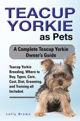 Teacup Yorkie as Pets: Teacup Yorkie Breeding, Where to Buy, Types, Care, Cost, Diet, Grooming, and Training all Included. A Complete Teacup Yorkie Owner's Guide