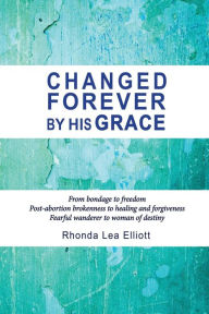 Title: CHANGED FOREVER BY HIS GRACE: From Bondage to Freedom; Post-Abortion Brokenness to Healing and Forgiveness; Fearful Wanderer to Woman of Destiny, Author: Rhonda Lea Elliott