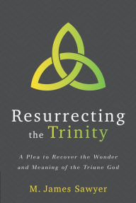 Title: Resurrecting the Trinity: A Plea to Recover the Wonder and Meaning of the Triune God, Author: M. James Sawyer