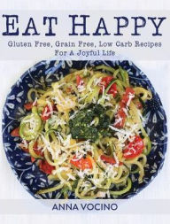 Title: Eat Happy: Gluten Free, Grain Free, Low Carb Recipes for a Joyful Life, Author: Anna Vocino
