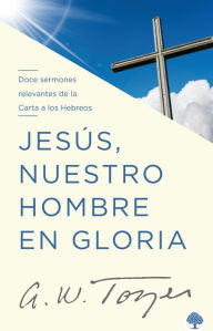 Title: Jesús, nuestro hombre en gloria: Doce sermones relevantes de la Carta a los Hebr eos / Jesus, Our Man in Glory, Author: A. W. Tozer