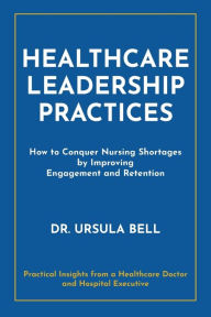 Title: Healthcare Leadership Practices: How to Conquer Nursing Shortages by Improving Engagement and Retention, Author: Ursula Bell