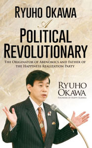 Title: Ryuho Okawa: A Political Revolutionary: The Originator of Abenomics and Father of the Happiness Realization Party, Author: Ryuho Okawa