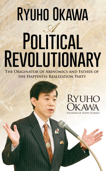 Ryuho Okawa: A Political Revolutionary: The Originator of Abenomics and Father of the Happiness Realization Party