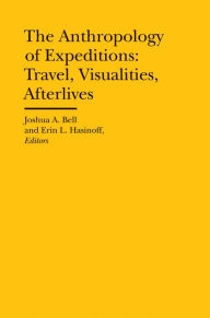 Title: The Anthropology of Expeditions: Travel, Visualities, Afterlives, Author: Joshua A. Bell