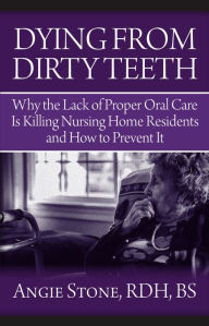 Title: Dying From Dirty Teeth: Why the Lack of Proper Oral Care Is Killing Nursing Home Residents and How, Author: Angie Stone