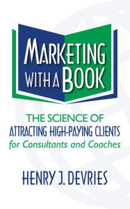 Title: Marketing With a Book: The Science of Attracting High-Paying Clients for Consultants and Coaches, Author: Henry Devries