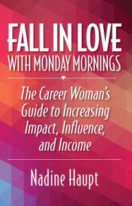 Title: Fall in Love With Monday Mornings: The Career Woman's Guide to Increasing Impact, Influence, And Income, Author: Nadine Haupt