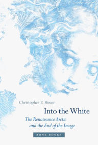 Title: Into the White: The Renaissance Arctic and the End of the Image, Author: Christopher P. Heuer