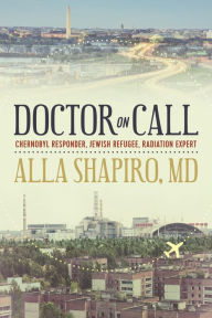 Title: Doctor on Call: Chernobyl Responder, Jewish Refugee, Radiation Expert, Author: Alla Shapiro