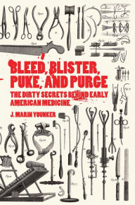 Title: Bleed, Blister, Puke, and Purge: The Dirty Secrets Behind Early American Medicine, Author: J. Marin Younker