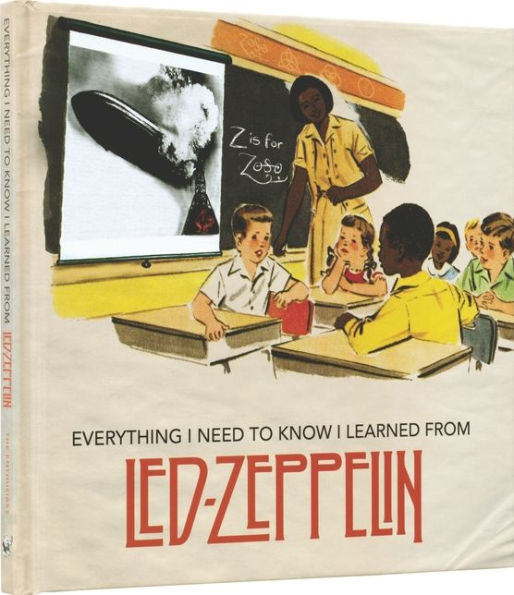 Everything I Need to Know I Learned From Led Zeppelin: Classic Rock Wisdom From The Greatest Band Of All Time