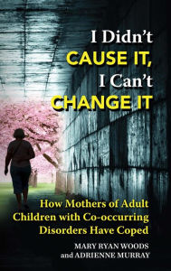 Title: I Didn't Cause It, I Can't Change It: How Mothers of Adult Children with Co-occurring Disorders Have Coped, Author: Mary Ryan Woods