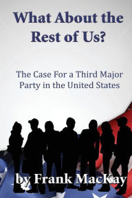 Title: What About the Rest of Us: The Case for a Third Major Party in the United States, Author: Frank MacKay