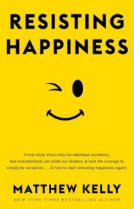 Title: Resisting Happiness: A True Story about Why We Sabotage Ourselves, Feel Overwhelmed, Set Aside Our Dreams, and Lack the Courage to Simply Be Ourselves... and How to Start Choosing Happiness Again!, Author: Matthew Kelly