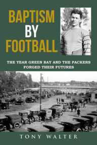 Title: Baptism by Football: The Year Green Bay and the Packers Forged Their Futures, Author: Tony Walter