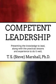 Title: Competent Leadership: Presenting the Knowledge to Lead, along with the Practical Lessons and Experience to Do It Well, Author: Terry (Steve) Marshall