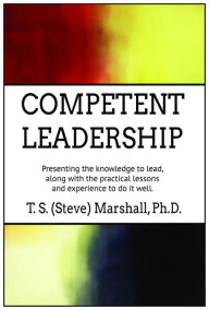 Title: Competent Leadership: Presenting the Knowledge to Lead, along with the Practical Lessons and Experience to Do It Well, Author: Terry (Steve) Marshall