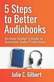Title: 5 Steps to Better Audiobooks: An Indie Author's Guide to Awesome Audio Productions, Author: Julie C Gilbert
